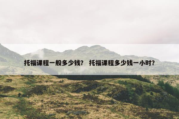 托福课程一般多少钱？ 托福课程多少钱一小时？