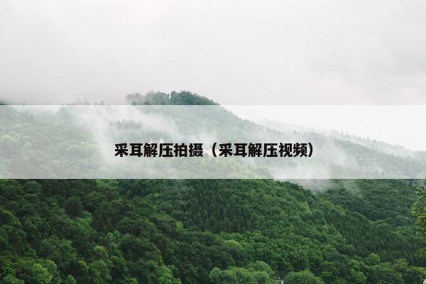 采耳解压拍摄（采耳解压视频）