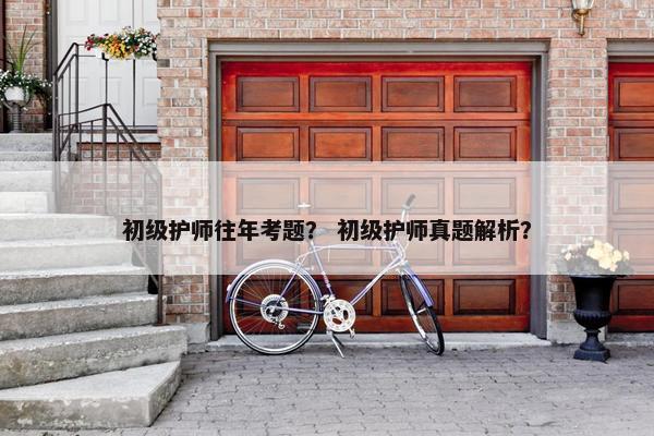 初级护师往年考题？ 初级护师真题解析？